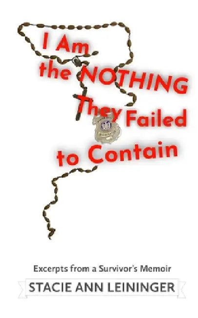 I Am the Nothing They Failed to Contain: Excerpts from a Survivor's Memoir by Stacie Ann Leininger