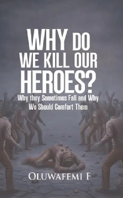 Why Do We Kill Our Heroes: Why They Sometime Fail And Why We Should Comfort Them by Oluwafemi F