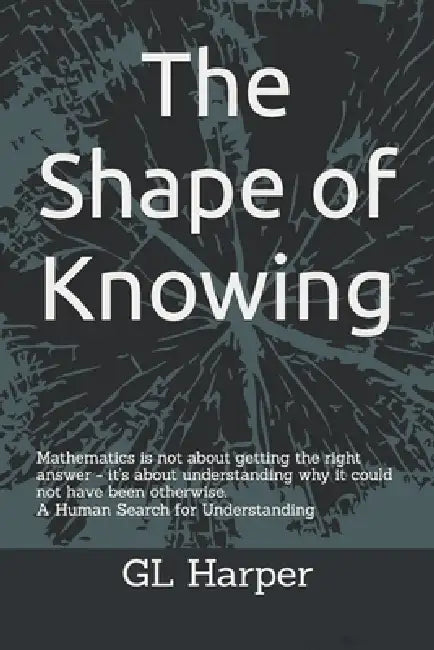 The Shape of Knowing: Mathematics is not about getting the right answer - it's about understanding why it could not have been otherwise. A Human Searc by Gl Harper