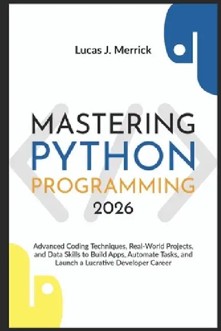 Mastering Python Programming 2026: Advanced Coding Techniques, Real-World Projects, and Data Skills to Build Apps, Automate Tasks, and Launch a Lucrat by Lucas J. Merrick
