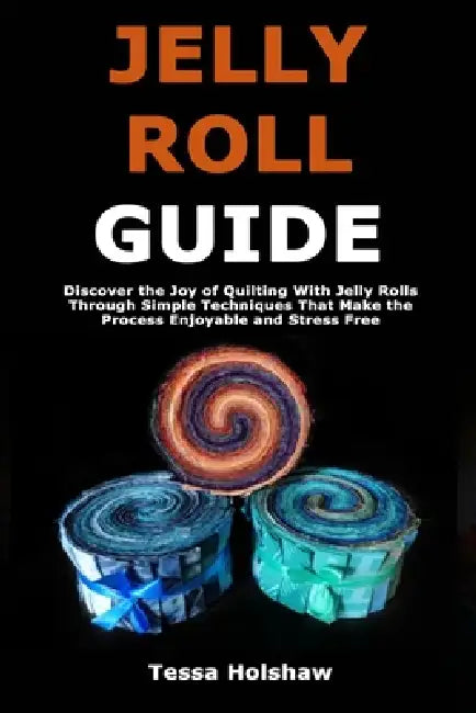 Jelly Roll Guide: Discover the Joy of Quilting With Jelly Rolls Through Simple Techniques That Make the Process Enjoyable and Stress Free by Tessa Holshaw