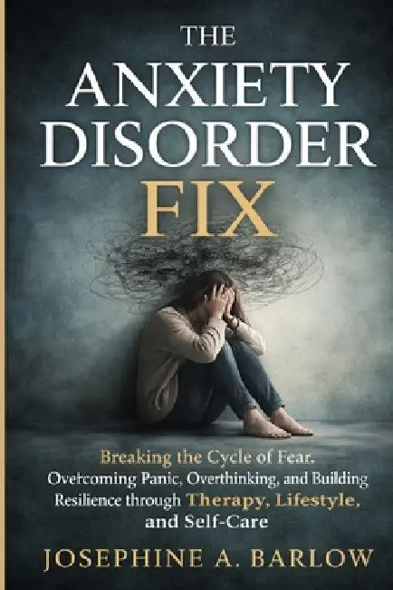 The Anxiety Disorder Fix: Breaking the Cycle of Fear, Overcoming Panic, Overthinking, and Building Resilience through Therapy, Lifestyle, and Self-Car by Josephine A. Barlow