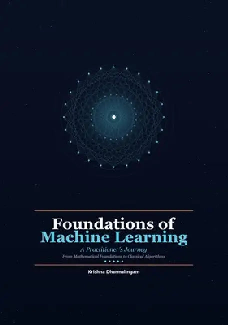 Foundations of Machine Learning: A Practitioner's Journey - From Mathematical Foundations to Classical Algorithms by Krishna Dharmalingam