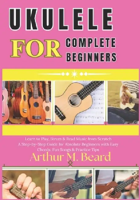 ukulele for complete beginners: Learn to Play, Strum & Read Music from Scratch A Step-by-Step Guide for Absolute Beginners with Easy Chords, Fun Songs by Rolando Newman, Arthur M. Beard