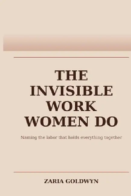 The Invisible Work Women Do: The Planning, Noticing, and Carrying That Makes Everything Function by Zaria Goldwyn