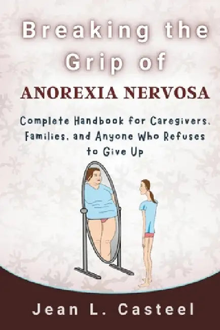 Breaking the Grip of Anorexia Nervosa: Complete Handbook for Caregivers, Families, and Anyone Who Refuses to Give Up by Jean L. Casteel