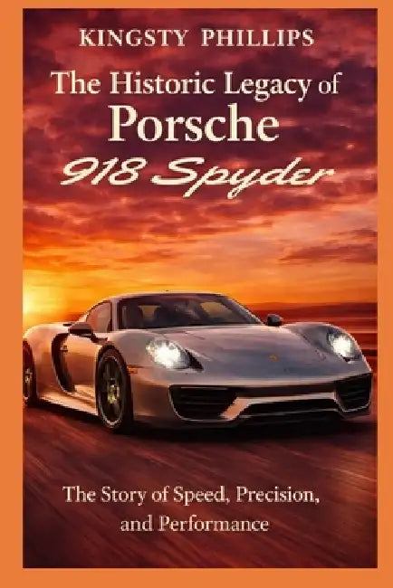 The Historic Legacy of Porsche 918 Spyder: The Story of Speed, Precision, and Performance by Kingsty Phillips