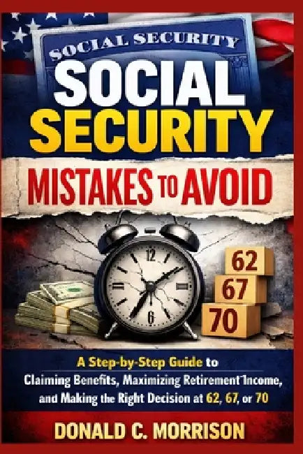 Social Security Mistakes to Avoid: A Step-by-Step Guide to Claiming Benefits, Maximizing Retirement Income, and Making the Right Decision at 62, 67, o by Donald C. Morrison
