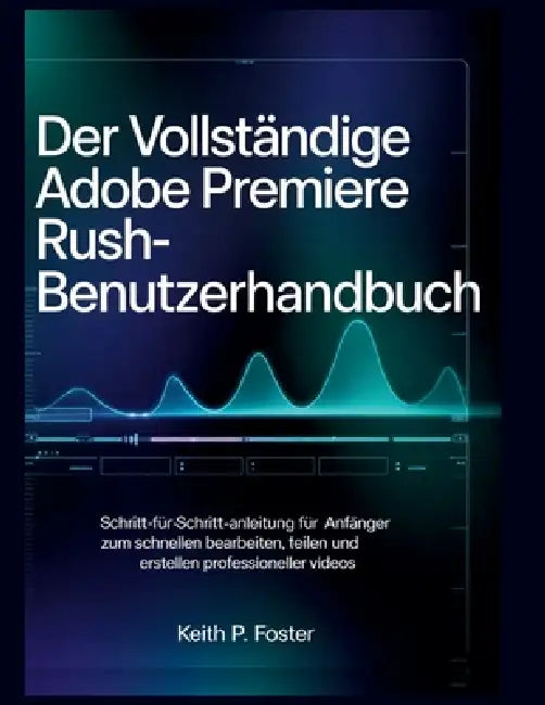 Der vollständige Adobe Premiere Rush-Benutzerhandbuch: Schritt-für-Schritt-Anleitung für Anfänger zum schnellen Bearbeiten, Teilen und Erstellen profe by Keith P. Foster