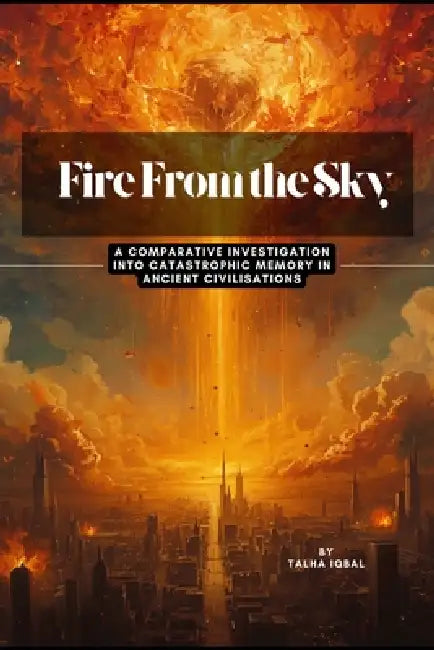 Fire From the Sky: A Comparative Investigation into Catastrophic Memory in Ancient Civilisations - V1 by Talha Iqbal