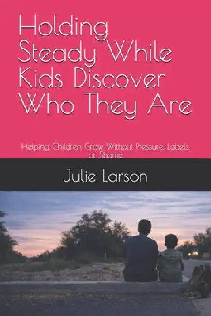 Holding Steady While Kids Discover Who They Are: Helping Children Grow Without Pressure, Labels, or Shame by Julie Larson