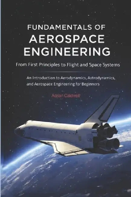 Fundamentals of Aerospace Engineering: From First Principles to Flight and Space Systems: An Introduction to Aerodynamics, Astrodynamics, and Aerospac by Adrian Caldwell