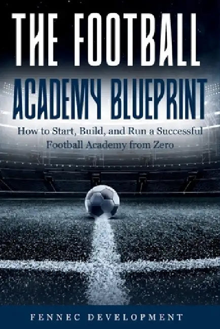 The Football Academy Blueprint: How to Start, Build, and Run a Successful Football Academy from Zero by Fennec Development