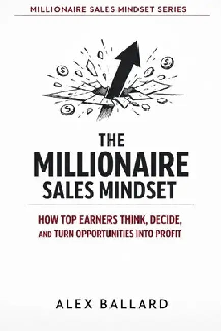 The Millionaire Sales Mindset: How Top Earners Think, Decide, and Turn Opportunities into Profit by Alex Ballard