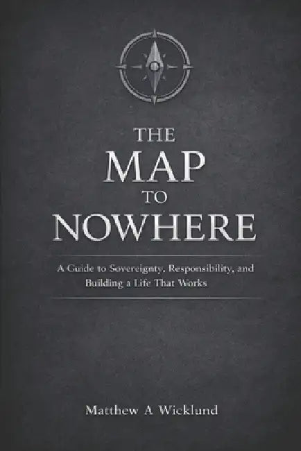 The Map to Nowhere: A Guide to Sovereignty, Responsibility, and Building a Life That Works by Matthew A. Wicklund