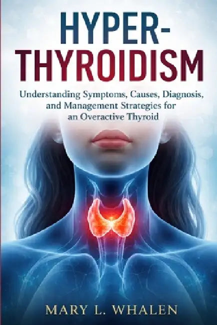 Hyperthyroidism: Understanding Symptoms, Causes, Diagnosis, and Management Strategies for an Overactive Thyroid by Mary L. Whalen