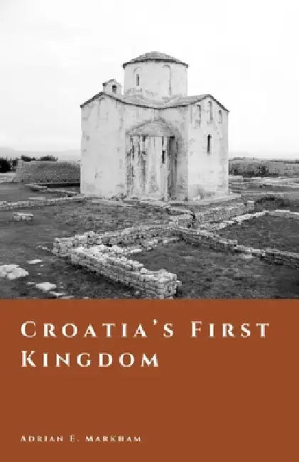 Croatia's First Kingdom: Faith, Power, and the Making of a Medieval Nation by Adrian E. Markham