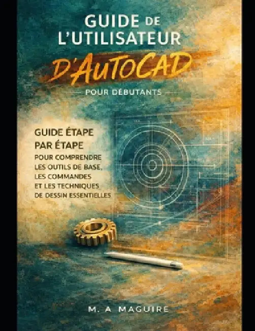 Guide de l'Utilisateur d'Autocad Pour Débutants: Guide Étape Par Étape Pour Comprendre Les Outils de Base, Les Commandes Et Les Techniques de Dessin E by M. A. Maguire