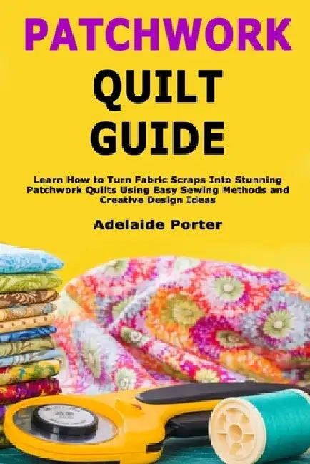 Patchwork Quilt Guide: Learn How to Turn Fabric Scraps Into Stunning Patchwork Quilts Using Easy Sewing Methods and Creative Design Ideas by Adelaide Porter