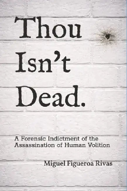 Thou Isn't Dead.: A Forensic Indictment of the Assassination of Human Volition by Miguel Figueroa Rivas