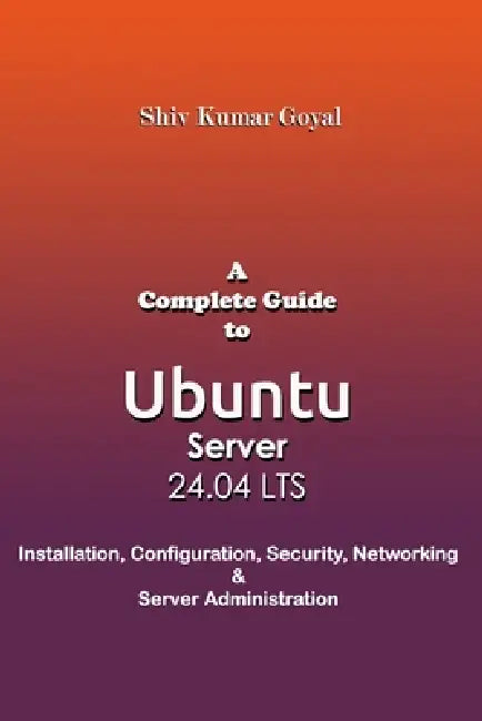 A Complete Guide to Ubuntu Server 24.04: Installation, Configuration, Security, Networking, and Server Administration by Shiv Kumar Goyal