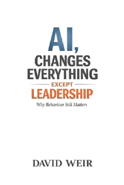 AI, Changes Everything - Except Leadership: Why Behaviour Still Matters by David Weir