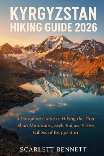 Kyrgyzstan Hiking Guide 2026: A Complete Guide to Hiking the Tien Shan Mountains, Issyk-Kul, and Hidden Valleys of Kyrgyzstan by Scarlett Bennett