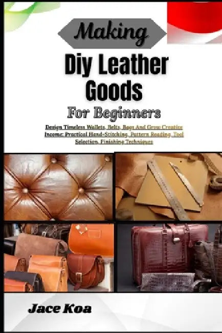 Making Diy Leather Goods For Beginners: Design Timeless Wallets, Belts, Bags And Grow Creative Income: Practical Hand-Stitching, Pattern Reading, Tool by Jace Koa