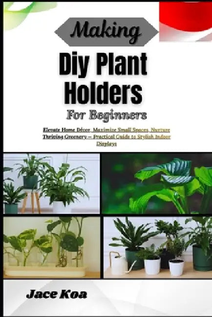 Making Diy Plant Holders For Beginners: Elevate Home Décor, Maximize Small Spaces, Nurture Thriving Greenery - Practical Guide to Stylish Indoor Displ by Jace Koa