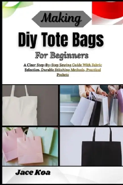 Making Diy Tote Bags For Beginners: A Clear Step-By-Step Sewing Guide With Fabric Selection, Durable Stitching Methods, Practical Pockets by Jace Koa