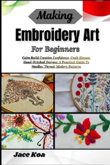 Making Embroidery Art For Beginners: Calm Build Creative Confidence, Craft Elegant Hand-Stitched Designs: A Practical Guide To Needles, Thread, Modern by Jace Koa