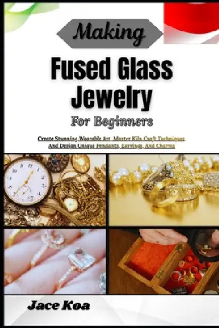 Making Fused Glass Jewelry For Beginners: Create Stunning Wearable Art, Master Kiln Craft Techniques, And Design Unique Pendants, Earrings, And Charms by Jace Koa