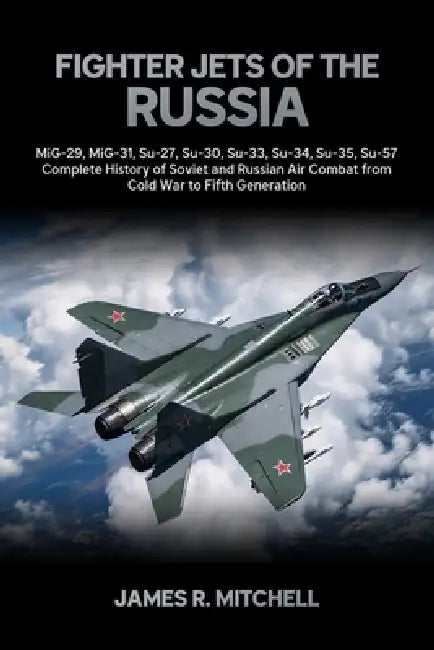 Fighter Jets of the Russia: MiG-29, MiG-31, Su-27, Su-30, Su-33, Su-34, Su-35, Su-57 - Complete History of Soviet and Russian Air Combat from Cold War by James R. Mitchell