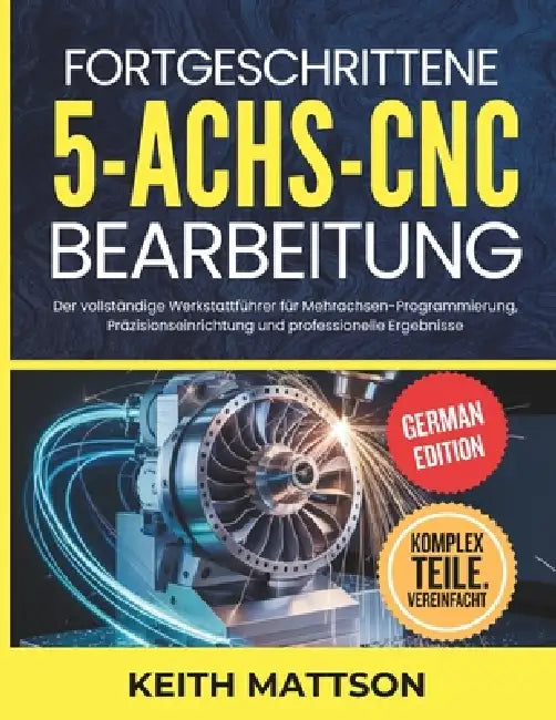 Fortgeschrittene 5-Achs-CNC-Bearbeitung: Der vollständige Werkstattführer für Mehrachsen-Programmierung, Präzisionseinrichtung und professionelle Erge by Keith Mattson
