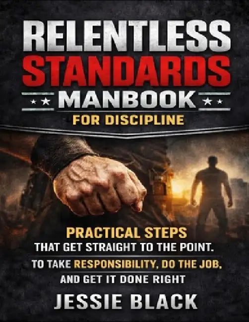 Relentless Standards Manbook For Discipline: Practical Steps That Get Straight To The Point, To Take Responsibility, Do The Job, And Get It Done Right by Jessie Black
