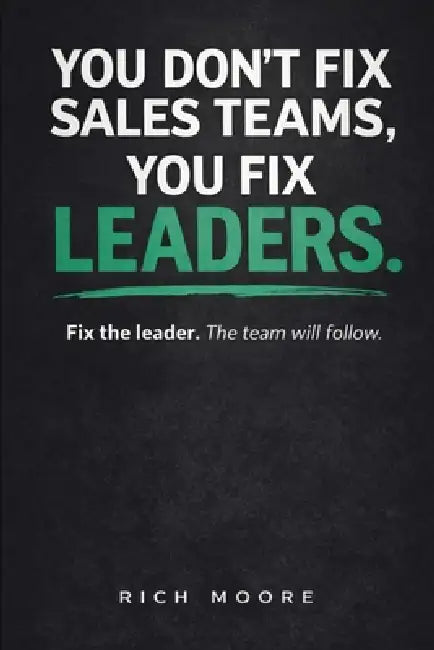 You Don't Fix Sales Teams, You Fix Leaders: Fix the Leader. The Team Will Follow. by Rich Moore