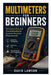Multimeters for Beginners: Techniques, Tips, and Troubleshooting for Accurate Electrical Measurements by David Lawson