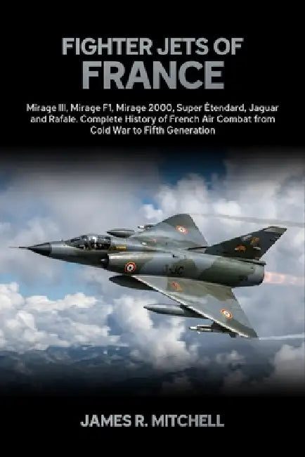 Fighter Jets of France: Mirage III, Mirage F1, Mirage 2000, Super Étendard, Jaguar and Rafale - Complete History of French Air Combat from Cold War to by James R. Mitchell