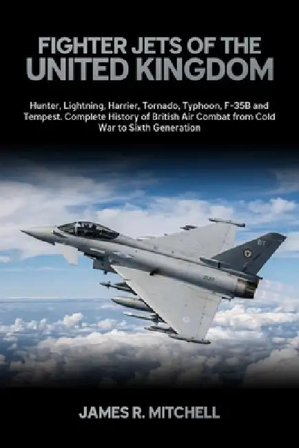 Fighter Jets of the United Kingdom: Hunter, Lightning, Harrier, Tornado, Typhoon, F-35B and Tempest - Complete History of British Air Combat from Cold by James R. Mitchell