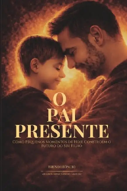O Pai Presente: Como Pequenos Momentos De Hoje Constroem o Futuro Do Seu Filho by Bruno Leôncio
