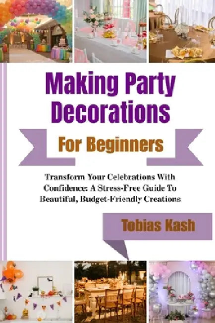 Making Party Decorations For Beginners: Transform Your Celebrations With Confidence: A Stress-Free Guide To Beautiful, Budget-Friendly Creations by Tobias Kash