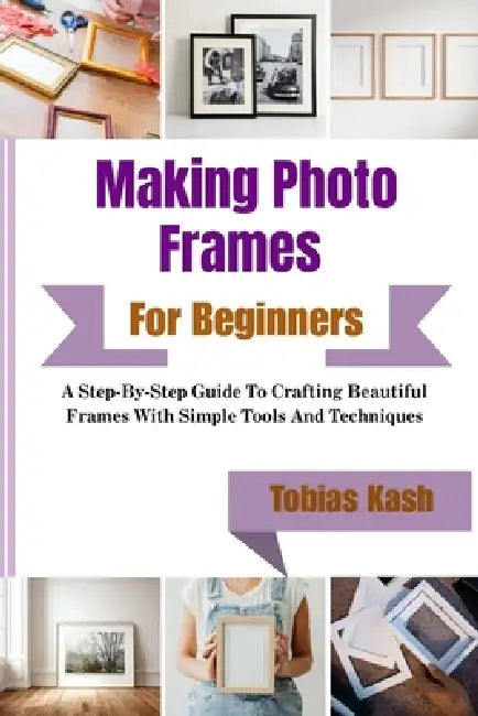 Making Photo Frames For Beginners: A Step-By-Step Guide To Crafting Beautiful Frames With Simple Tools And Techniques by Tobias Kash
