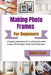 Making Photo Frames For Beginners: A Step-By-Step Guide To Crafting Beautiful Frames With Simple Tools And Techniques by Tobias Kash