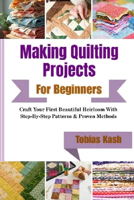 Making Quilting Projects For Beginners: Craft Your First Beautiful Heirloom With Step-By-Step Patterns & Proven Methods by Tobias Kash