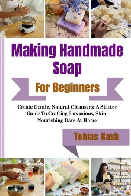 Making Handmade Soap For Beginners: Create Gentle, Natural Cleansers; A Starter Guide To Crafting Luxurious, Skin-Nourishing Bars At Home by Tobias Kash