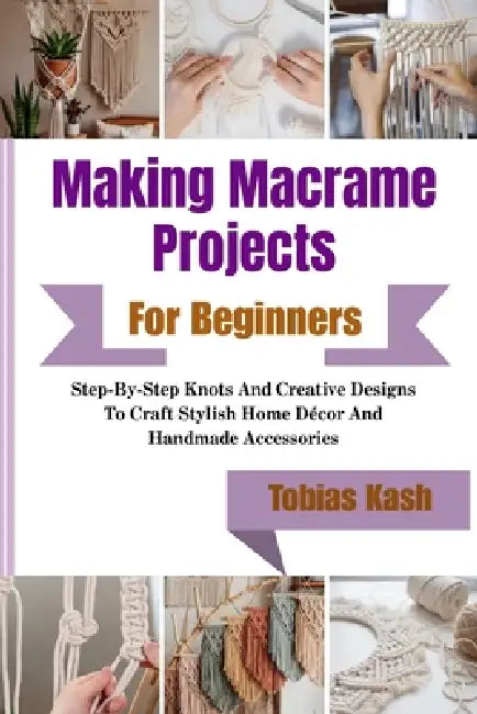 Making Macrame Projects For Beginners: Step-By-Step Knots And Creative Designs To Craft Stylish Home Décor And Handmade Accessories by Tobias Kash