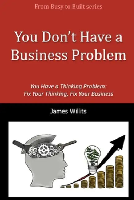 You Don't Have a Business Problem: You Have a Thinking Problem-Fix Your Thinking, Fix Your Business by Francesca Willits, James Willits
