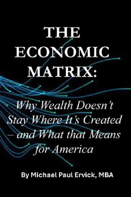 The Economic Matrix: Why Wealth Doesn't Stay Where It's Created - and What that Means for America by Michael Paul Ervick