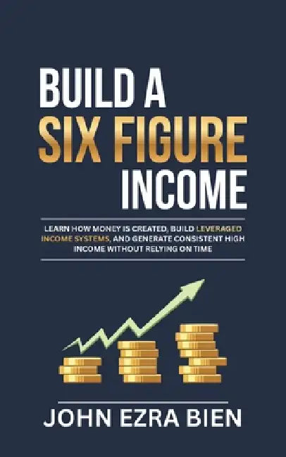 Build A Six Figure Income: Learn how money is created, build leveraged income systems, and generate consistent high income without relying on time by John Ezra Bien