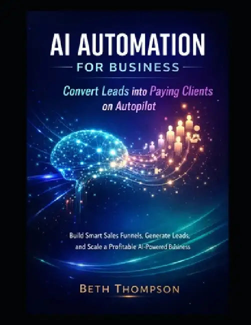 AI Automation for Business: Convert Leads into Paying Clients on Autopilot: Build Smart Sales Funnels, Generate Leads, and Scale a Profitable AI-Power by Beth Thompson